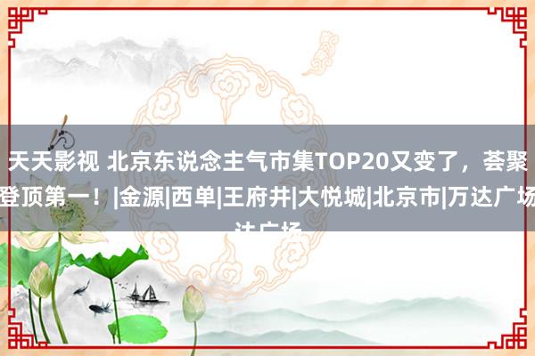 天天影视 北京东说念主气市集TOP20又变了，荟聚登顶第一！|金源|西单|王府井|大悦城|北京市|万达广场