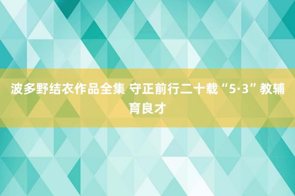 波多野结衣作品全集 守正前行二十载“5·3”教辅育良才