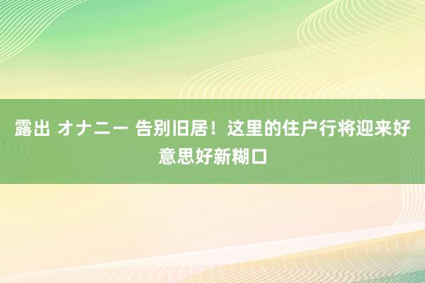 露出 オナニー 告别旧居！这里的住户行将迎来好意思好新糊口