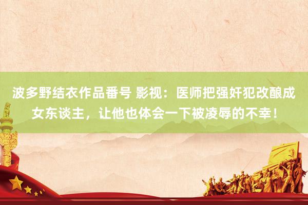 波多野结衣作品番号 影视：医师把强奸犯改酿成女东谈主，让他也体会一下被凌辱的不幸！