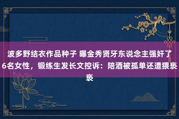 波多野结衣作品种子 曝金秀贤牙东说念主强奸了6名女性，锻练生发长文控诉：陪酒被孤单还遭猥亵