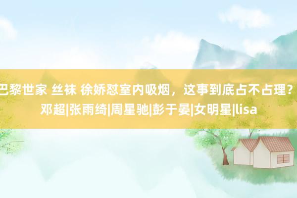 巴黎世家 丝袜 徐娇怼室内吸烟，这事到底占不占理？|邓超|张雨绮|周星驰|彭于晏|女明星|lisa