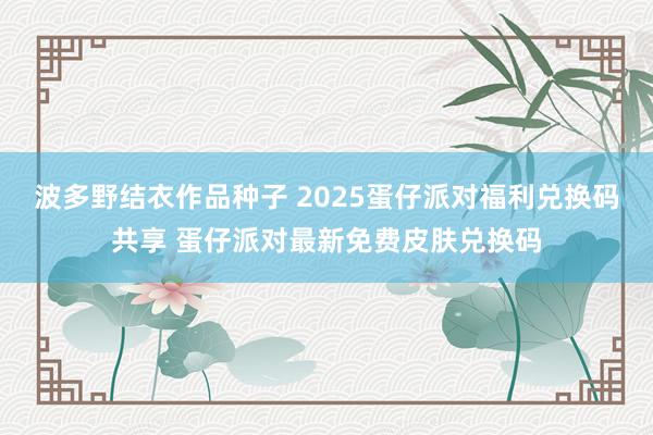 波多野结衣作品种子 2025蛋仔派对福利兑换码共享 蛋仔派对最新免费皮肤兑换码