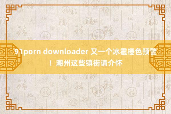 91porn downloader 又一个冰雹橙色预警！潮州这些镇街请介怀