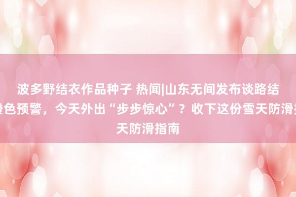 波多野结衣作品种子 热闻|山东无间发布谈路结冰橙色预警，今天外出“步步惊心”？收下这份雪天防滑指南