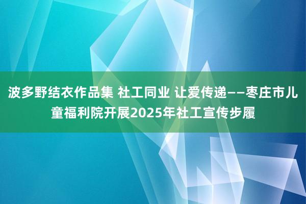 波多野结衣作品集 社工同业 让爱传递——枣庄市儿童福利院开展2025年社工宣传步履