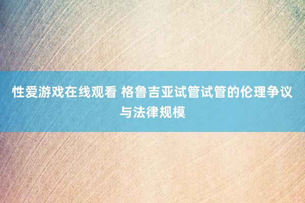 性爱游戏在线观看 格鲁吉亚试管试管的伦理争议与法律规模