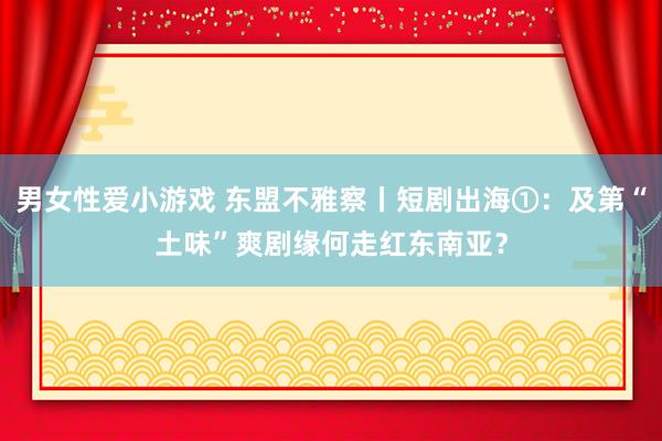 男女性爱小游戏 东盟不雅察丨短剧出海①：及第“土味”爽剧缘何走红东南亚？