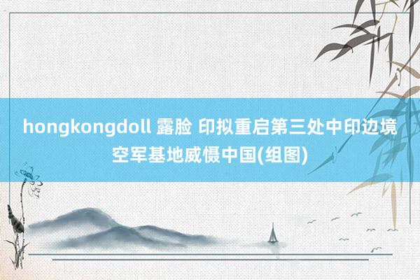hongkongdoll 露脸 印拟重启第三处中印边境空军基地威慑中国(组图)