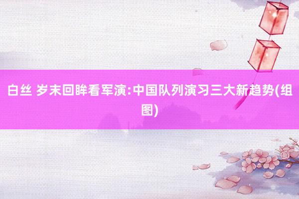 白丝 岁末回眸看军演:中国队列演习三大新趋势(组图)
