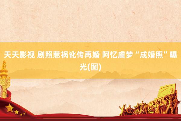 天天影视 剧照惹祸讹传再婚 阿忆虞梦“成婚照”曝光(图)