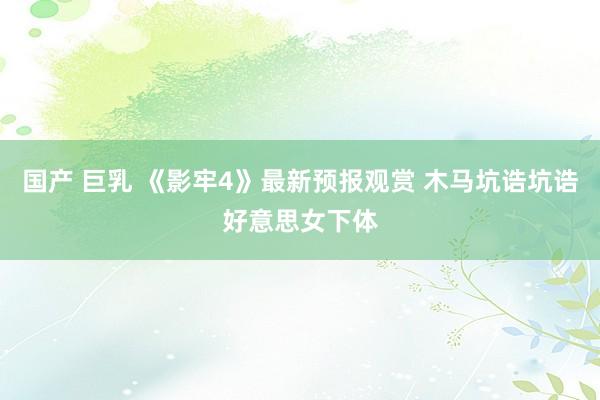 国产 巨乳 《影牢4》最新预报观赏 木马坑诰坑诰好意思女下体