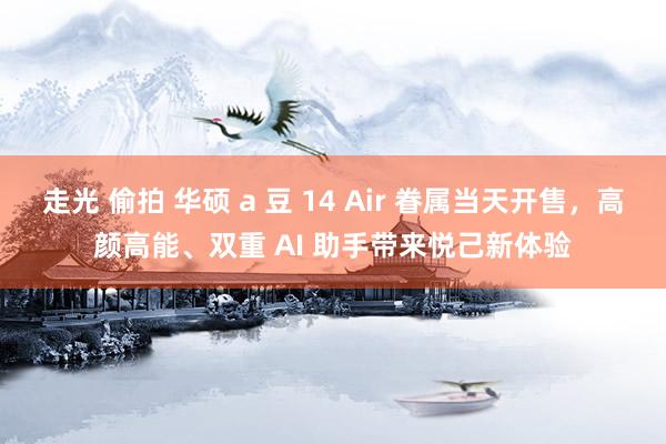 走光 偷拍 华硕 a 豆 14 Air 眷属当天开售，高颜高能、双重 AI 助手带来悦己新体验