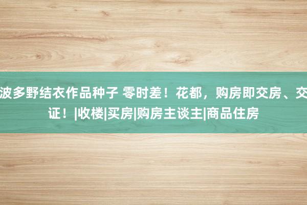 波多野结衣作品种子 零时差！花都，购房即交房、交证！|收楼|买房|购房主谈主|商品住房