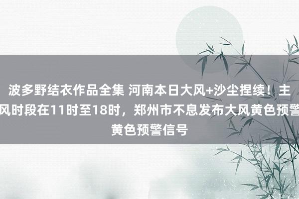 波多野结衣作品全集 河南本日大风+沙尘捏续！主要强风时段在11时至18时，郑州市不息发布大风黄色预警信号