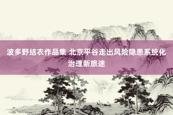 波多野结衣作品集 北京平谷走出风险隐患系统化治理新旅途