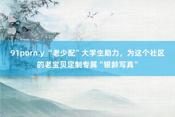 91porn y “老少配”大学生助力，为这个社区的老宝贝定制专属“银龄写真”