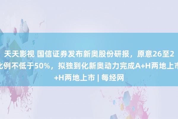 天天影视 国信证券发布新奥股份研报，原意26至28年分成比例不低于50%，拟独到化新奥动力完成A+H两地上市 | 每经网