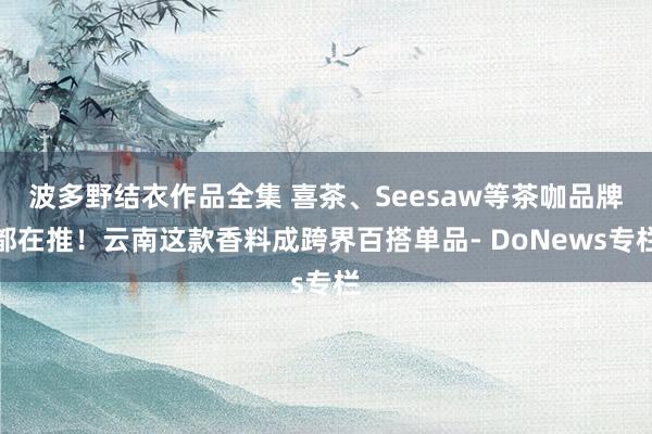 波多野结衣作品全集 喜茶、Seesaw等茶咖品牌都在推！云南这款香料成跨界百搭单品- DoNews专栏