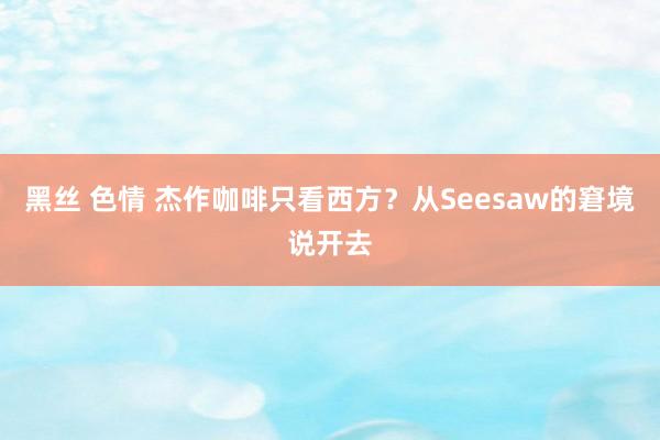 黑丝 色情 杰作咖啡只看西方？从Seesaw的窘境说开去