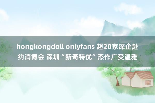 hongkongdoll onlyfans 超20家深企赴约消博会 深圳“新奇特优”杰作广受温雅