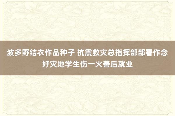 波多野结衣作品种子 抗震救灾总指挥部部署作念好灾地学生伤一火善后就业