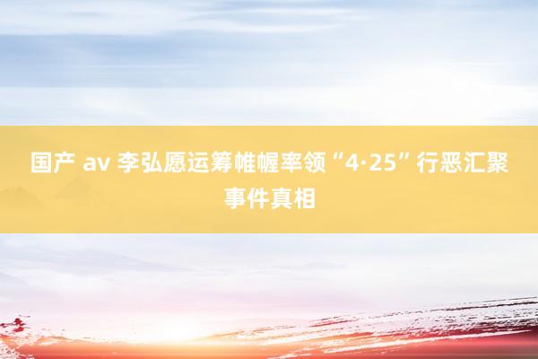 国产 av 李弘愿运筹帷幄率领“4·25”行恶汇聚事件真相