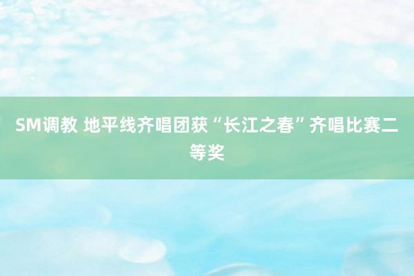SM调教 地平线齐唱团获“长江之春”齐唱比赛二等奖