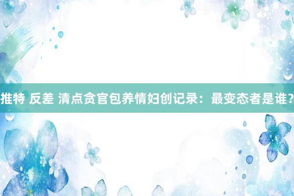 推特 反差 清点贪官包养情妇创记录：最变态者是谁？