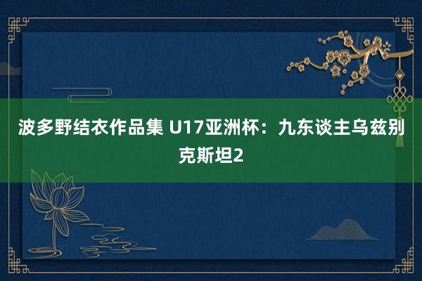 波多野结衣作品集 U17亚洲杯：九东谈主乌兹别克斯坦2
