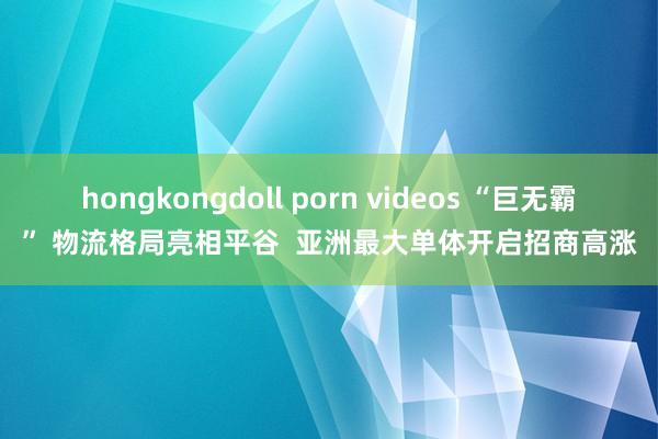 hongkongdoll porn videos “巨无霸” 物流格局亮相平谷  亚洲最大单体开启招商高涨