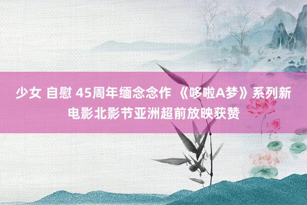 少女 自慰 45周年缅念念作 《哆啦A梦》系列新电影北影节亚洲超前放映获赞
