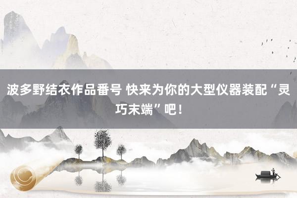 波多野结衣作品番号 快来为你的大型仪器装配“灵巧末端”吧！