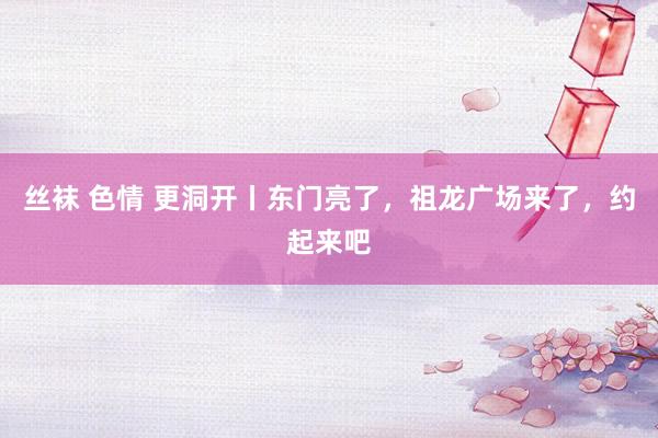 丝袜 色情 更洞开丨东门亮了，祖龙广场来了，约起来吧