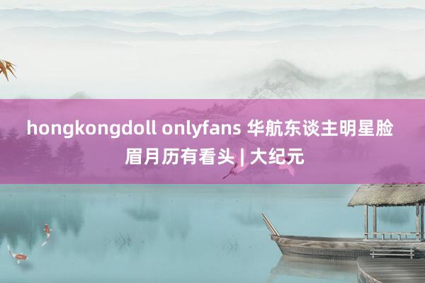 hongkongdoll onlyfans 华航东谈主明星脸  眉月历有看头 | 大纪元