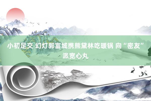小初足交 幻灯郭富城携熊黛林吃暖锅 向“密友”派宽心丸