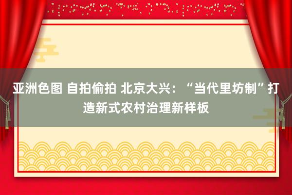 亚洲色图 自拍偷拍 北京大兴：“当代里坊制”打造新式农村治理新样板