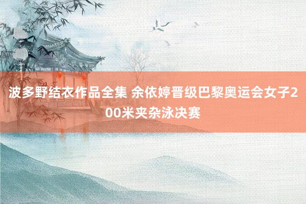 波多野结衣作品全集 余依婷晋级巴黎奥运会女子200米夹杂泳决赛