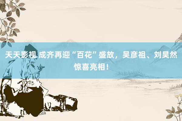 天天影视 成齐再迎“百花”盛放，吴彦祖、刘昊然惊喜亮相！