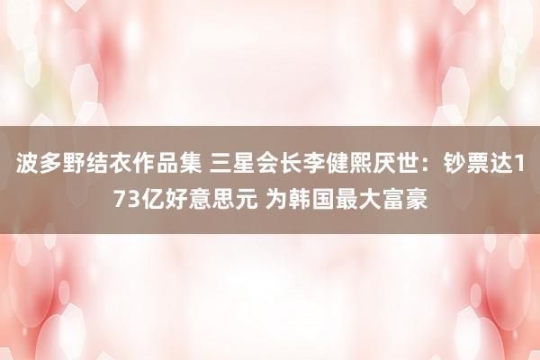 波多野结衣作品集 三星会长李健熙厌世：钞票达173亿好意思元 为韩国最大富豪