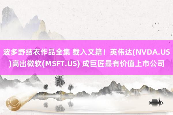 波多野结衣作品全集 载入文籍！英伟达(NVDA.US)高出微软(MSFT.US) 成巨匠最有价值上市公司