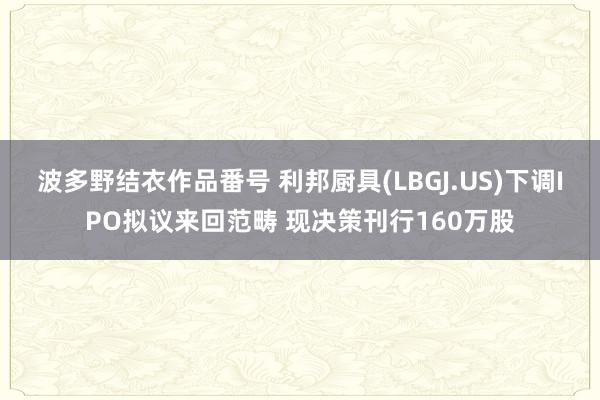 波多野结衣作品番号 利邦厨具(LBGJ.US)下调IPO拟议来回范畴 现决策刊行160万股