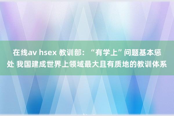 在线av hsex 教训部：“有学上”问题基本惩处 我国建成世界上领域最大且有质地的教训体系