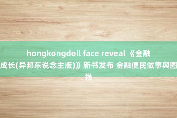 hongkongdoll face reveal 《金融伴我成长(异邦东说念主版)》新书发布 金融便民做事舆图上线