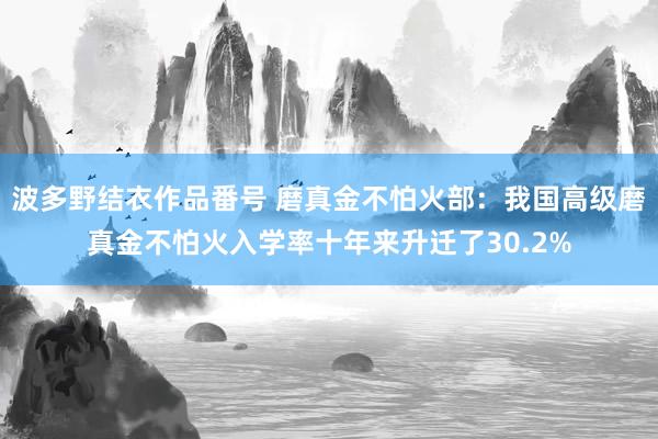 波多野结衣作品番号 磨真金不怕火部：我国高级磨真金不怕火入学率十年来升迁了30.2%