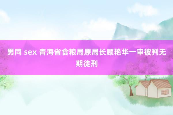 男同 sex 青海省食粮局原局长顾艳华一审被判无期徒刑