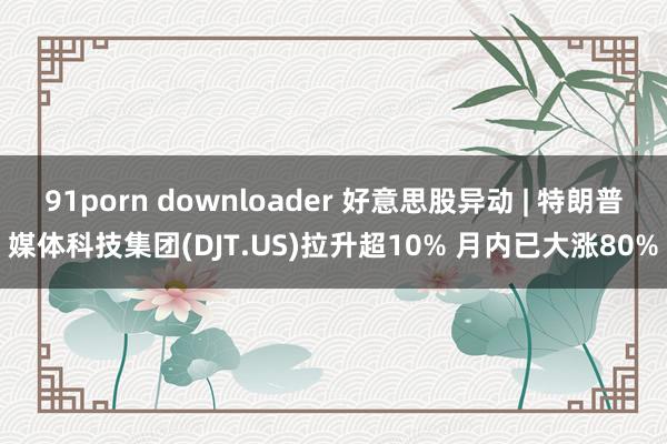 91porn downloader 好意思股异动 | 特朗普媒体科技集团(DJT.US)拉升超10% 月内已大涨80%