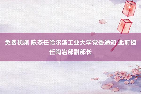 免费视频 陈杰任哈尔滨工业大学党委通知 此前担任陶冶部副部长
