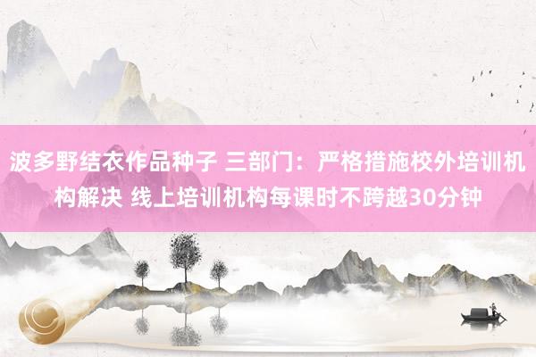 波多野结衣作品种子 三部门：严格措施校外培训机构解决 线上培训机构每课时不跨越30分钟