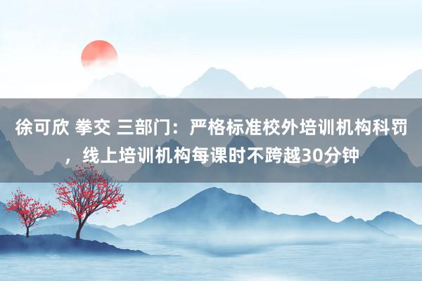 徐可欣 拳交 三部门：严格标准校外培训机构科罚，线上培训机构每课时不跨越30分钟